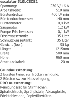 230 V/ 16 A 510 mm 400 U/ min 140 mm0,9 kW 1,2 kW0,1 kW35 Liter 35 Liter 95 kg 1215mm 580 mm 960 mm 20 m escalator 510LCEC52 Spannung: Arbeitsbreite: Bürstendrehzahl: Bürstendurchmesser:Bürstenmotor:Saugmotor: Pumpe Frischwasser:Frischwassertank: Schmutzwassertank: Gewicht (leer): Länge: Breite: Höhe: Anschlusskabel: Grundausstattung:2 Bürsten tynex zur Trockenreinigung,2 Bürsten sw zur Nassreinigung,PRO Ausstattung:Reinigungsset für Stirnflächen, Spiralschlauch, Sprühpistole, Absaugleiste, Edelstahlwanne, Papierfiltertüten.